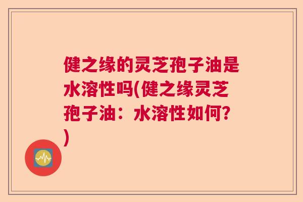 健之缘的灵芝孢子油是水溶性吗(健之缘灵芝孢子油:水溶性如何?) 健之缘的灵芝孢子油是水溶性吗(健之缘灵芝孢子油:水溶性如何?)