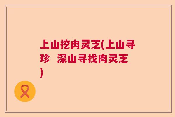 上山挖肉灵芝(上山寻珍 深山寻找肉灵芝) 上山挖肉灵芝(上山寻珍 深山寻找肉灵芝)