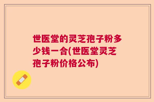 世医堂的灵芝孢子粉多少钱一合(世医堂灵芝孢子粉价格公布) 世医堂的灵芝孢子粉多少钱一合(世医堂灵芝孢子粉价格公布)