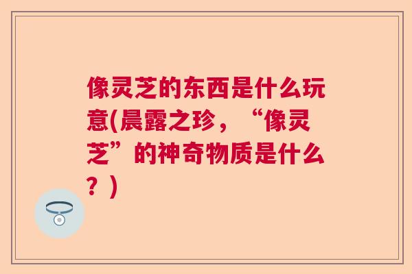 像灵芝的东西是什么玩意(晨露之珍,“像灵芝”的神奇物质是什么?) 像灵芝的东西是什么玩意(晨露之珍,“像灵芝”的神奇物质是什么?)