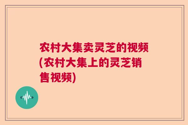 农村大集卖灵芝的视频(农村大集上的灵芝销售视频) 农村大集卖灵芝的视频(农村大集上的灵芝销售视频)