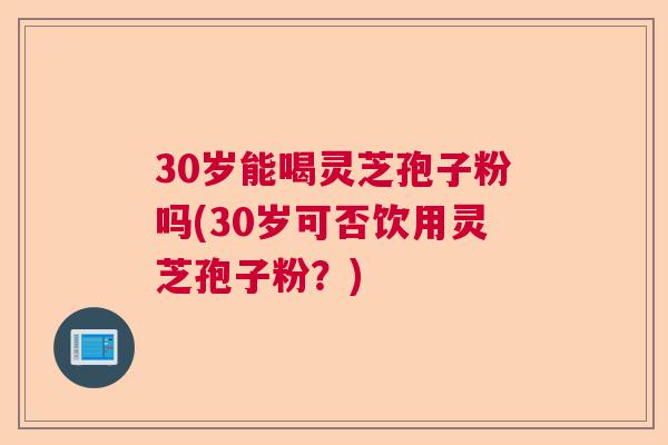 30岁能喝灵芝孢子粉吗(30岁可否饮用灵芝孢子粉?) 30岁能喝灵芝孢子粉吗(30岁可否饮用灵芝孢子粉?)