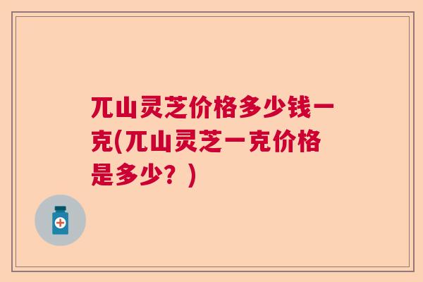 兀山灵芝价格多少钱一克(兀山灵芝一克价格是多少?) 兀山灵芝价格多少钱一克(兀山灵芝一克价格是多少?)