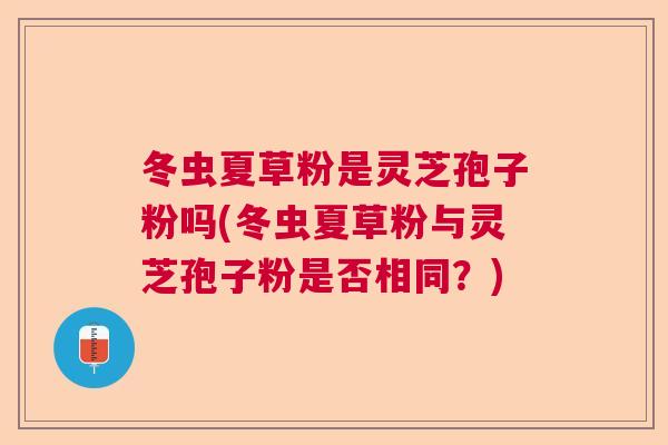 冬虫夏草粉是灵芝孢子粉吗(冬虫夏草粉与灵芝孢子粉是否相同?) 冬虫夏草粉是灵芝孢子粉吗(冬虫夏草粉与灵芝孢子粉是否相同?)