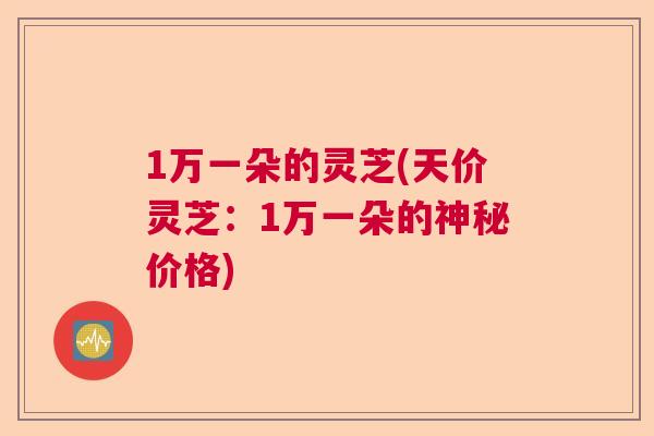1万一朵的灵芝(天价灵芝:1万一朵的神秘价格) 1万一朵的灵芝(天价灵芝:1万一朵的神秘价格)