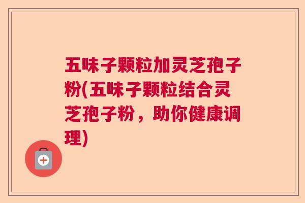 五味子颗粒加灵芝孢子粉(五味子颗粒结合灵芝孢子粉,助你健康调理) 五味子颗粒加灵芝孢子粉(五味子颗粒结合灵芝孢子粉,助你健康调理)