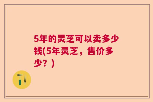 5年的灵芝可以卖多少钱(5年灵芝,售价多少?) 5年的灵芝可以卖多少钱(5年灵芝,售价多少?)