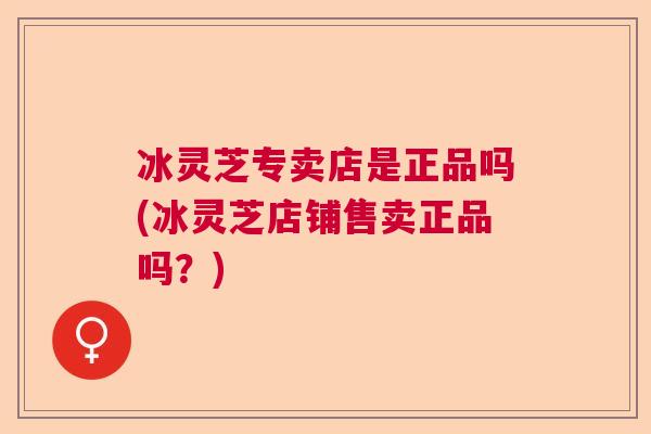 冰灵芝专卖店是正品吗(冰灵芝店铺售卖正品吗?) 冰灵芝专卖店是正品吗(冰灵芝店铺售卖正品吗?)