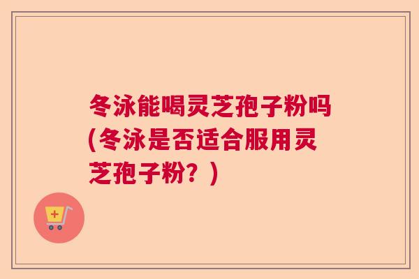 冬泳能喝灵芝孢子粉吗(冬泳是否适合服用灵芝孢子粉?) 冬泳能喝灵芝孢子粉吗(冬泳是否适合服用灵芝孢子粉?)