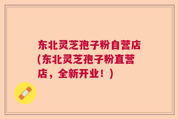 东北灵芝孢子粉自营店(东北灵芝孢子粉直营店,全新开业!) 东北灵芝孢子粉自营店(东北灵芝孢子粉直营店,全新开业!)