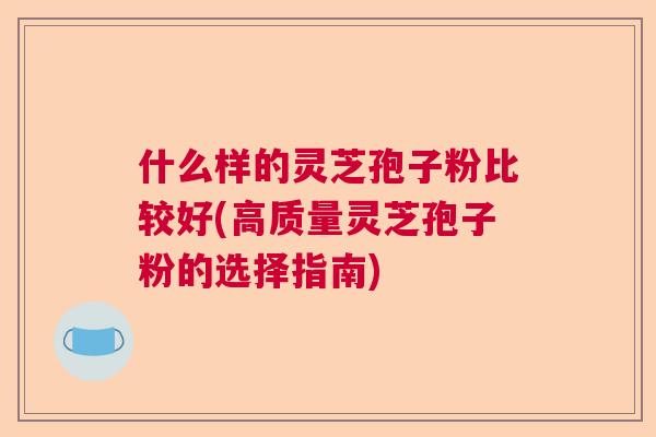 什么样的灵芝孢子粉比较好(高质量灵芝孢子粉的选择指南) 什么样的灵芝孢子粉比较好(高质量灵芝孢子粉的选择指南)