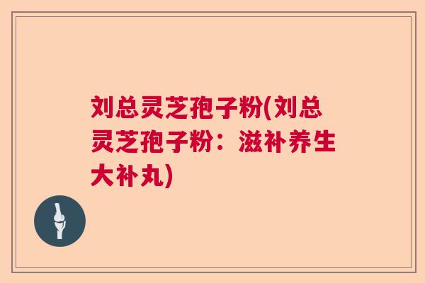 刘总灵芝孢子粉(刘总灵芝孢子粉:滋补养生大补丸) 刘总灵芝孢子粉(刘总灵芝孢子粉:滋补养生大补丸)