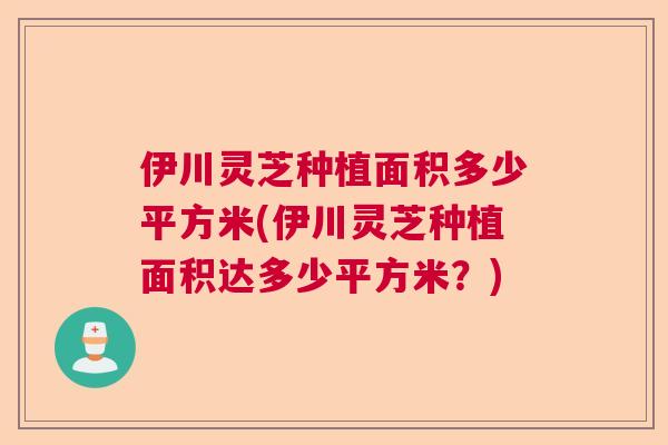 伊川灵芝种植面积多少平方米(伊川灵芝种植面积达多少平方米?) 伊川灵芝种植面积多少平方米(伊川灵芝种植面积达多少平方米?)