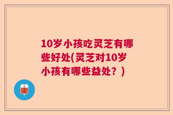 10岁小孩吃灵芝有哪些好处(灵芝对10岁小孩有哪些益处?) 10岁小孩吃灵芝有哪些好处(灵芝对10岁小孩有哪些益处?)