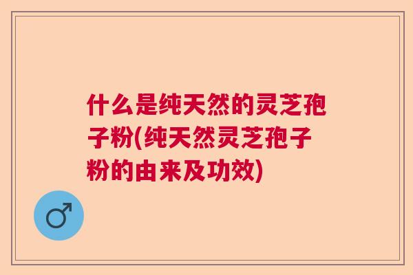 什么是纯天然的灵芝孢子粉(纯天然灵芝孢子粉的由来及功效) 什么是纯天然的灵芝孢子粉(纯天然灵芝孢子粉的由来及功效)