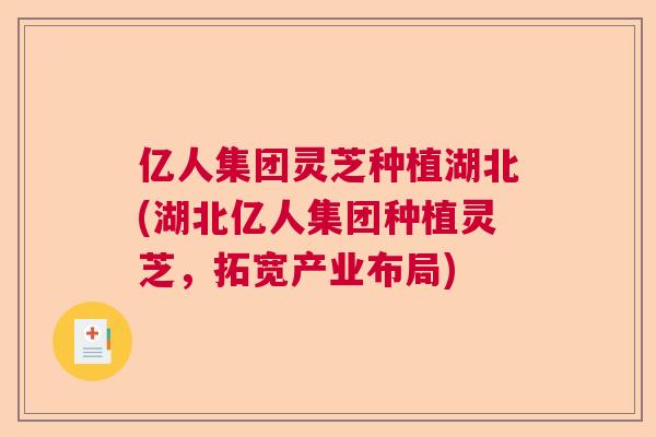 亿人集团灵芝种植湖北(湖北亿人集团种植灵芝,拓宽产业布局) 亿人集团灵芝种植湖北(湖北亿人集团种植灵芝,拓宽产业布局)