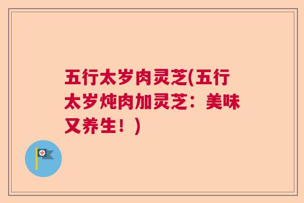 五行太岁肉灵芝(五行太岁炖肉加灵芝:美味又养生!) 五行太岁肉灵芝(五行太岁炖肉加灵芝:美味又养生!)