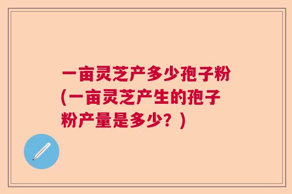 一亩灵芝产多少孢子粉(一亩灵芝产生的孢子粉产量是多少?) 一亩灵芝产多少孢子粉(一亩灵芝产生的孢子粉产量是多少?)