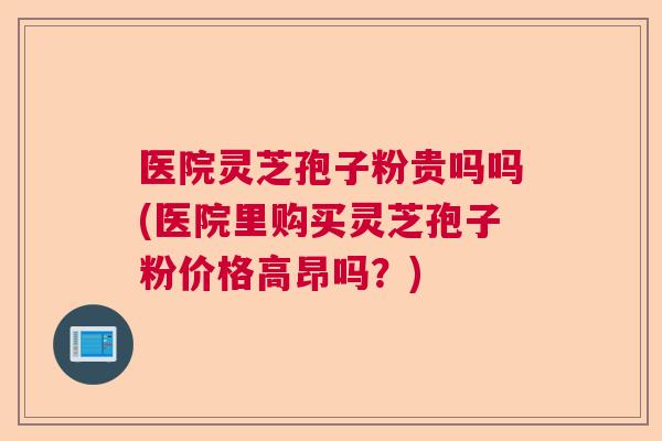 医院灵芝孢子粉贵吗吗(医院里购买灵芝孢子粉价格高昂吗?) 医院灵芝孢子粉贵吗吗(医院里购买灵芝孢子粉价格高昂吗?)