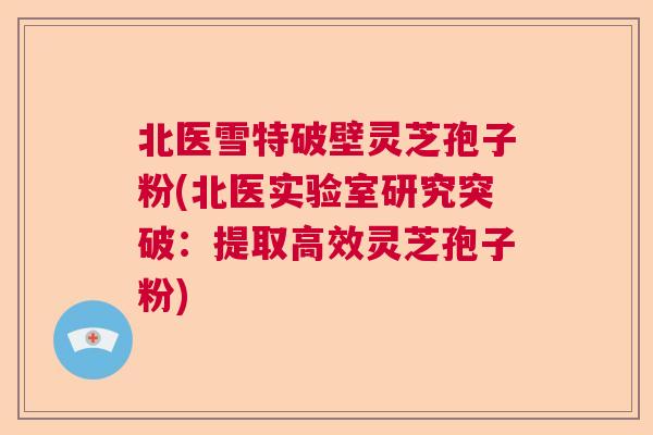 北医雪特破壁灵芝孢子粉(北医实验室研究突破：提取高效灵芝孢子粉)