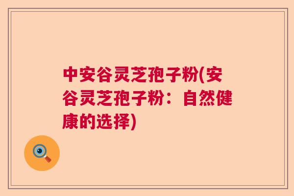 中安谷灵芝孢子粉(安谷灵芝孢子粉:自然健康的选择) 中安谷灵芝孢子粉(安谷灵芝孢子粉:自然健康的选择)