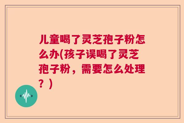儿童喝了灵芝孢子粉怎么办(孩子误喝了灵芝孢子粉,需要怎么处理?) 儿童喝了灵芝孢子粉怎么办(孩子误喝了灵芝孢子粉,需要怎么处理?)