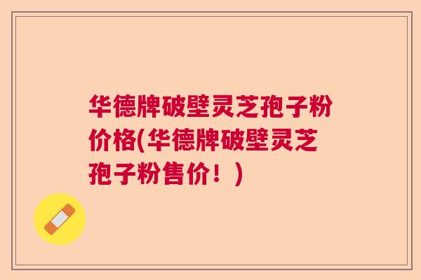 华德牌破壁灵芝孢子粉价格(华德牌破壁灵芝孢子粉售价!) 华德牌破壁灵芝孢子粉价格(华德牌破壁灵芝孢子粉售价!)