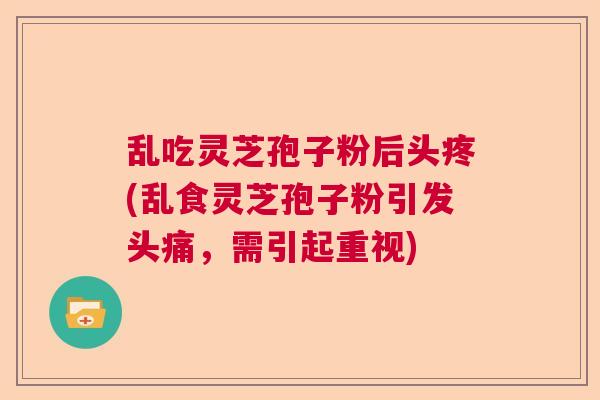 乱吃灵芝孢子粉后头疼(乱食灵芝孢子粉引发头痛,需引起重视) 乱吃灵芝孢子粉后头疼(乱食灵芝孢子粉引发头痛,需引起重视)