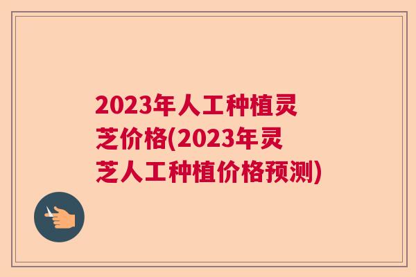 2023年人工种植灵芝价格(2023年灵芝人工种植价格预测)