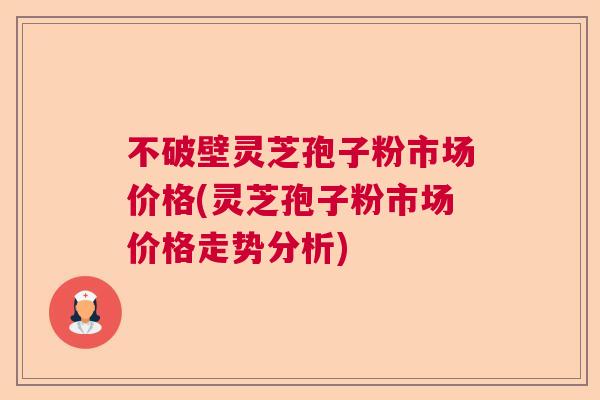 不破壁灵芝孢子粉市场价格(灵芝孢子粉市场价格走势分析) 不破壁灵芝孢子粉市场价格(灵芝孢子粉市场价格走势分析)
