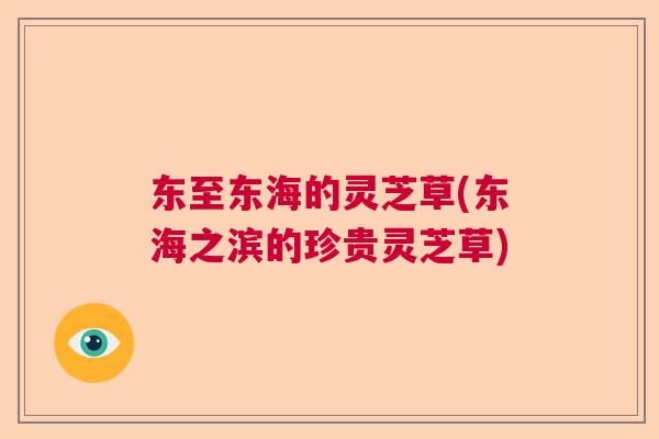 东至东海的灵芝草(东海之滨的珍贵灵芝草) 东至东海的灵芝草(东海之滨的珍贵灵芝草)