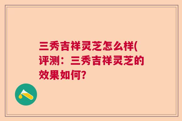三秀吉祥灵芝怎么样(评测:三秀吉祥灵芝的效果如何? 三秀吉祥灵芝怎么样(评测:三秀吉祥灵芝的效果如何?