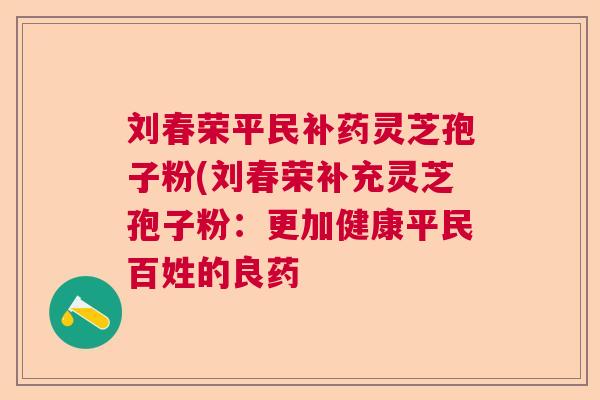 刘春荣平民补药灵芝孢子粉(刘春荣补充灵芝孢子粉:更加健康平民百姓的良药 刘春荣平民补药灵芝孢子粉(刘春荣补充灵芝孢子粉:更加健康平民百姓的良药