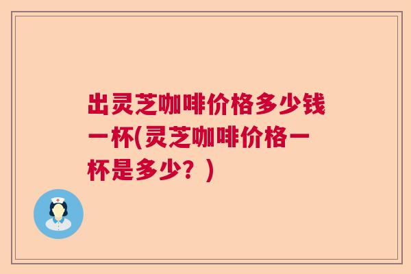 出灵芝咖啡价格多少钱一杯(灵芝咖啡价格一杯是多少?) 出灵芝咖啡价格多少钱一杯(灵芝咖啡价格一杯是多少?)