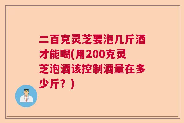 二百克灵芝要泡几斤酒才能喝(用200克灵芝泡酒该控制酒量在多少斤?) 二百克灵芝要泡几斤酒才能喝(用200克灵芝泡酒该控制酒量在多少斤?)