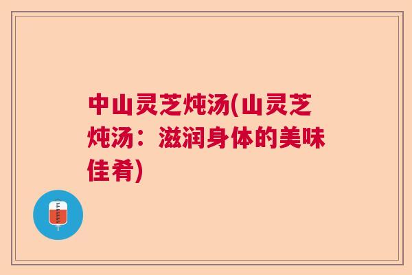 中山灵芝炖汤(山灵芝炖汤:滋润身体的美味佳肴) 中山灵芝炖汤(山灵芝炖汤:滋润身体的美味佳肴)