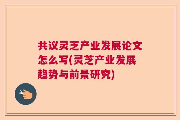 共议灵芝产业发展论文怎么写(灵芝产业发展趋势与前景研究) 共议灵芝产业发展论文怎么写(灵芝产业发展趋势与前景研究)