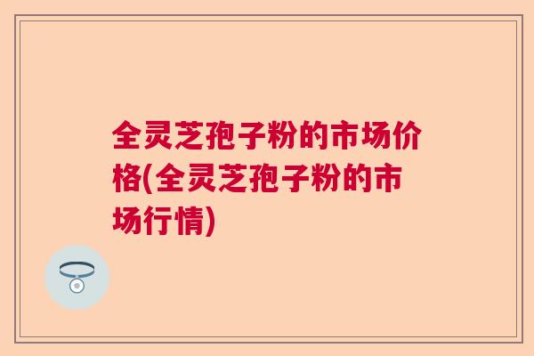 全灵芝孢子粉的市场价格(全灵芝孢子粉的市场行情) 全灵芝孢子粉的市场价格(全灵芝孢子粉的市场行情)