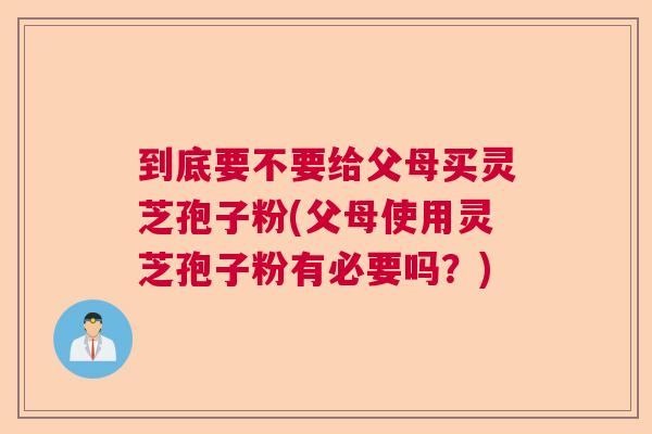 到底要不要给父母买灵芝孢子粉(父母使用灵芝孢子粉有必要吗?) 到底要不要给父母买灵芝孢子粉(父母使用灵芝孢子粉有必要吗?)