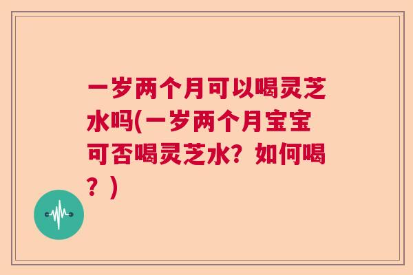 一岁两个月可以喝灵芝水吗(一岁两个月宝宝可否喝灵芝水?如何喝?) 一岁两个月可以喝灵芝水吗(一岁两个月宝宝可否喝灵芝水?如何喝?)
