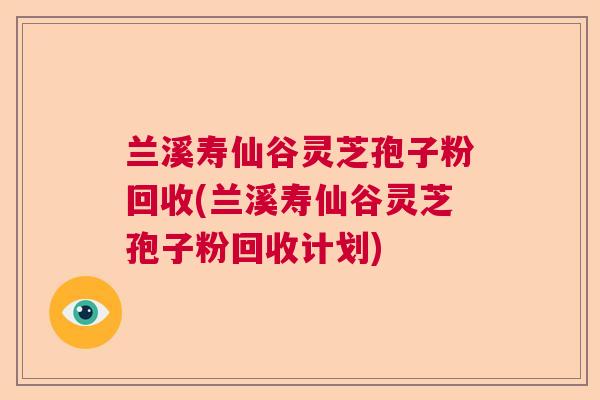 兰溪寿仙谷灵芝孢子粉回收(兰溪寿仙谷灵芝孢子粉回收计划) 兰溪寿仙谷灵芝孢子粉回收(兰溪寿仙谷灵芝孢子粉回收计划)