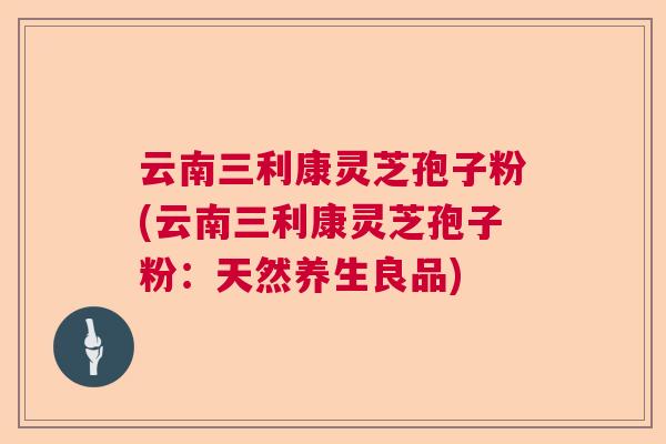 云南三利康灵芝孢子粉(云南三利康灵芝孢子粉：天然养生良品)