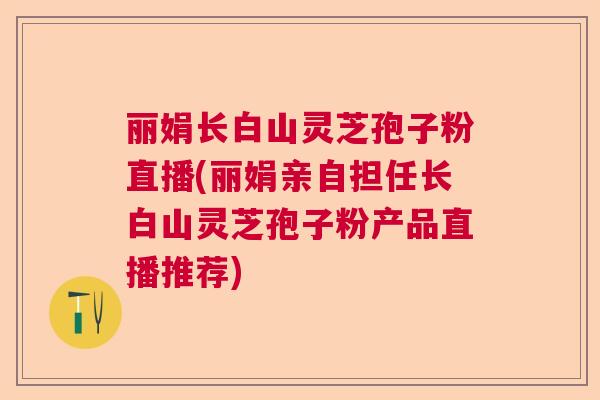 丽娟长白山灵芝孢子粉直播(丽娟亲自担任长白山灵芝孢子粉产品直播推荐) 丽娟长白山灵芝孢子粉直播(丽娟亲自担任长白山灵芝孢子粉产品直播推荐)