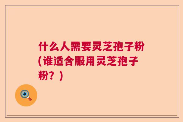 什么人需要灵芝孢子粉(谁适合服用灵芝孢子粉?) 什么人需要灵芝孢子粉(谁适合服用灵芝孢子粉?)