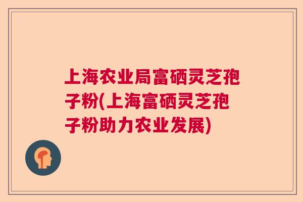 上海农业局富硒灵芝孢子粉(上海富硒灵芝孢子粉助力农业发展)