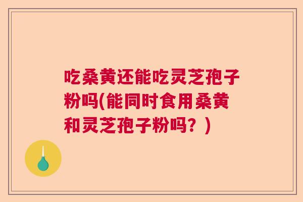 吃桑黄还能吃灵芝孢子粉吗(能同时食用桑黄和灵芝孢子粉吗?) 吃桑黄还能吃灵芝孢子粉吗(能同时食用桑黄和灵芝孢子粉吗?)