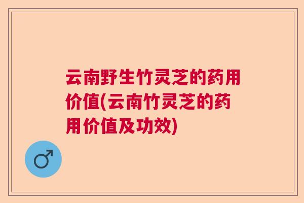 云南野生竹灵芝的药用价值(云南竹灵芝的药用价值及功效)