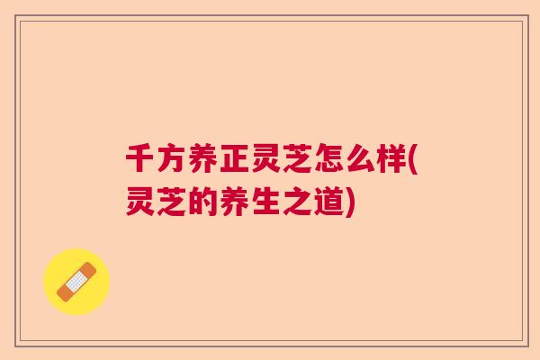 千方养正灵芝怎么样(灵芝的养生之道) 千方养正灵芝怎么样(灵芝的养生之道)