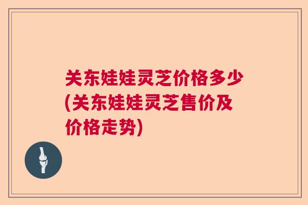 关东娃娃灵芝价格多少(关东娃娃灵芝售价及价格走势)