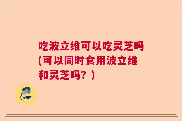 吃波立维可以吃灵芝吗(可以同时食用波立维和灵芝吗?) 吃波立维可以吃灵芝吗(可以同时食用波立维和灵芝吗?)